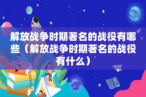 解放战争时期著名的战役有哪些（解放战争时期著名的战役有什么）