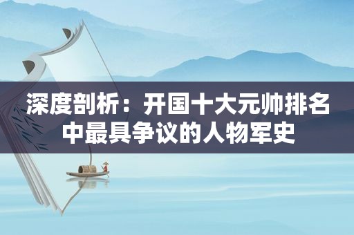 深度剖析：开国十大元帅排名中最具争议的人物军史