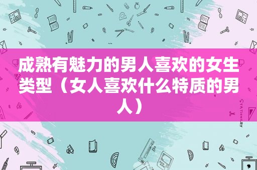 成熟有魅力的男人喜欢的女生类型（女人喜欢什么特质的男人）