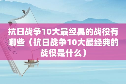 抗日战争10大最经典的战役有哪些（抗日战争10大最经典的战役是什么）