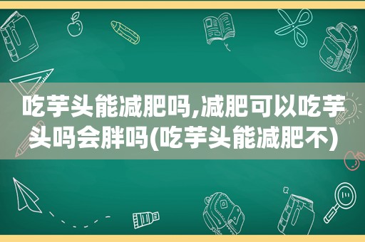 吃芋头能减肥吗,减肥可以吃芋头吗会胖吗(吃芋头能减肥不)