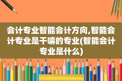 会计专业智能会计方向,智能会计专业是干嘛的专业(智能会计专业是什么)