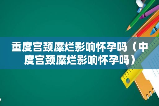 重度宫颈糜烂影响怀孕吗（中度宫颈糜烂影响怀孕吗）