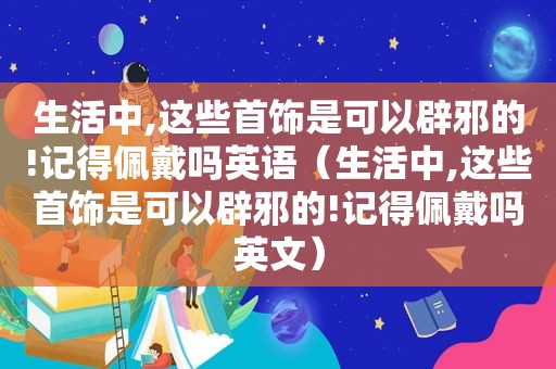 生活中,这些首饰是可以辟邪的!记得佩戴吗英语（生活中,这些首饰是可以辟邪的!记得佩戴吗英文）