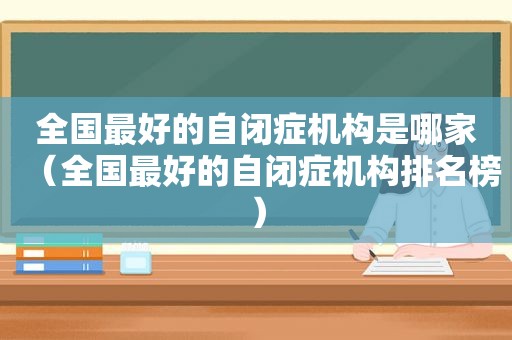 全国最好的自闭症机构是哪家（全国最好的自闭症机构排名榜）