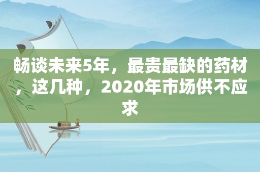 畅谈未来5年，最贵最缺的药材，这几种，2020年市场供不应求