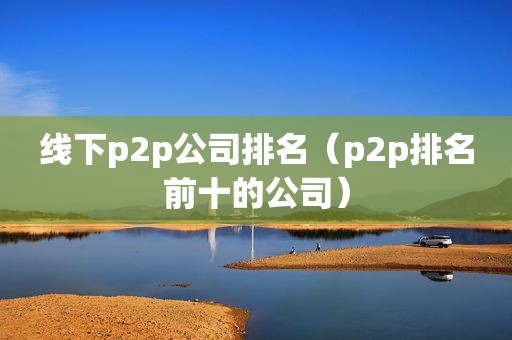 线下p2p公司排名（p2p排名前十的公司）