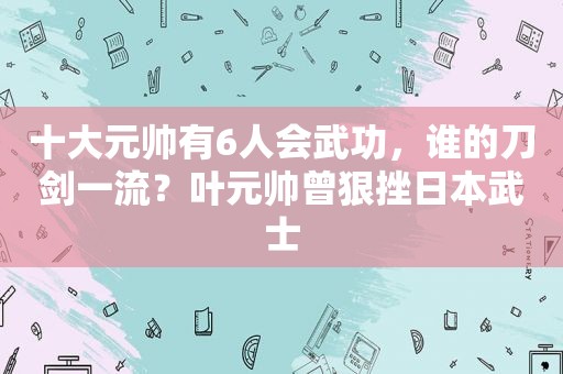 十大元帅有6人会武功，谁的刀剑一流？叶元帅曾狠挫日本武士