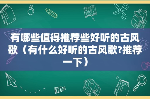 有哪些值得推荐些好听的古风歌（有什么好听的古风歌?推荐一下）