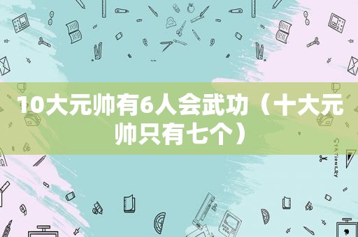 10大元帅有6人会武功（十大元帅只有七个）