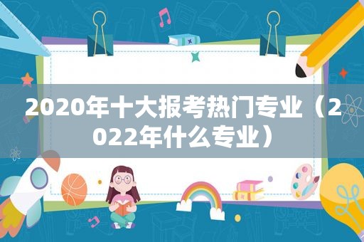 2020年十大报考热门专业（2022年什么专业）