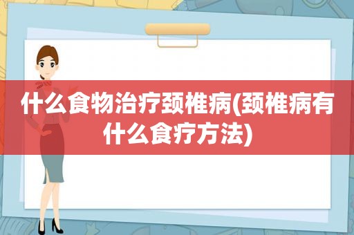 什么食物治疗颈椎病(颈椎病有什么食疗方法)