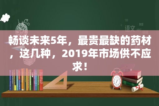 畅谈未来5年，最贵最缺的药材，这几种，2019年市场供不应求！