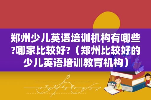 郑州少儿英语培训机构有哪些?哪家比较好?（郑州比较好的少儿英语培训教育机构）