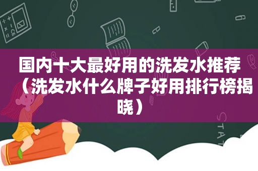 国内十大最好用的洗发水推荐（洗发水什么牌子好用排行榜揭晓）