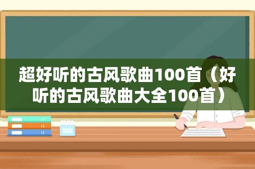 超好听的古风歌曲100首（好听的古风歌曲大全100首）