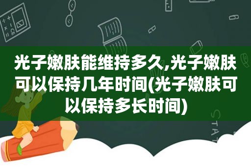 光子嫩肤能维持多久,光子嫩肤可以保持几年时间(光子嫩肤可以保持多长时间)