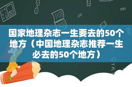 国家地理杂志一生要去的50个地方（中国地理杂志推荐一生必去的50个地方）