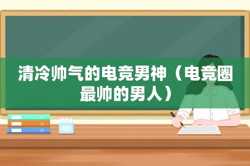 清冷帅气的电竞男神（电竞圈最帅的男人）