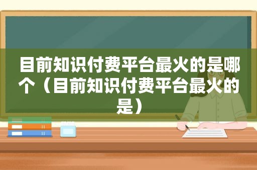 目前知识付费平台最火的是哪个（目前知识付费平台最火的是）