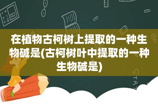 在植物古柯树上提取的一种生物碱是(古柯树叶中提取的一种生物碱是)