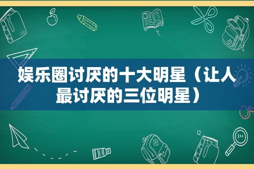 娱乐圈讨厌的十大明星（让人最讨厌的三位明星）