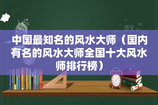 中国最知名的风水大师（国内有名的风水大师全国十大风水师排行榜）