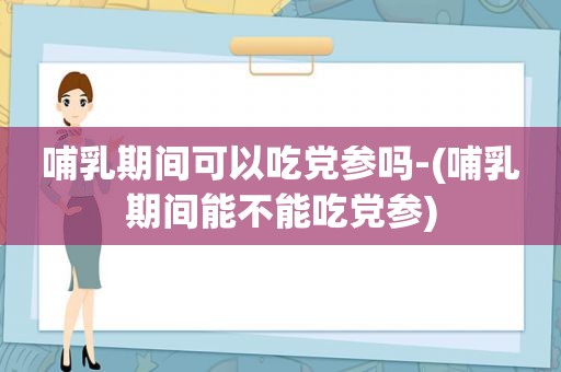 哺乳期间可以吃党参吗-(哺乳期间能不能吃党参)