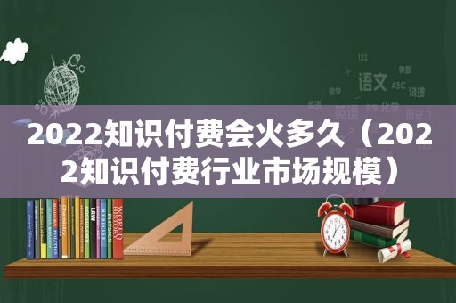 2022知识付费会火多久（2022知识付费行业市场规模）