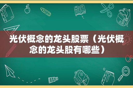 光伏概念的龙头股票（光伏概念的龙头股有哪些）