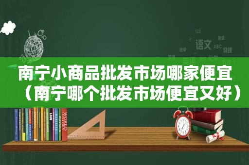 南宁小商品批发市场哪家便宜（南宁哪个批发市场便宜又好）