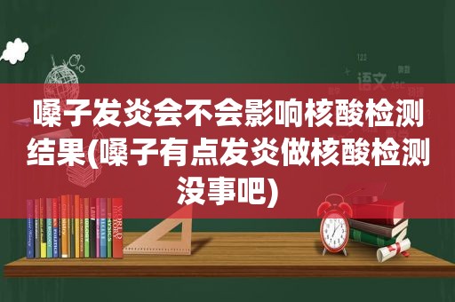 嗓子发炎会不会影响核酸检测结果(嗓子有点发炎做核酸检测没事吧)