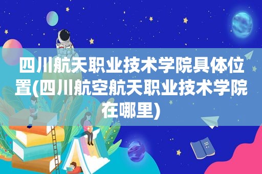 四川航天职业技术学院具 *** 置(四川航空航天职业技术学院在哪里)