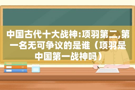 中国古代十大战神:项羽第二,第一名无可争议的是谁（项羽是中国第一战神吗）