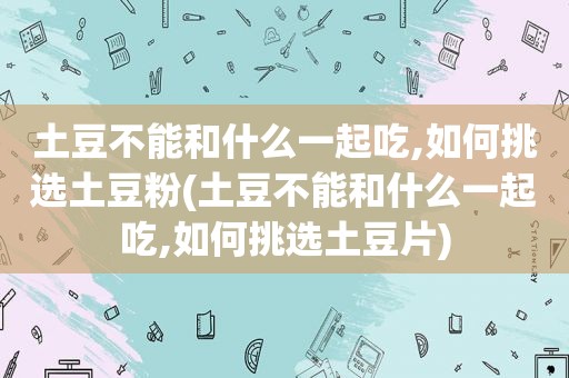 土豆不能和什么一起吃,如何挑选土豆粉(土豆不能和什么一起吃,如何挑选土豆片)