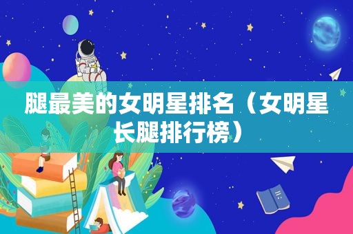 腿最美的女明星排名（女明星长腿排行榜）