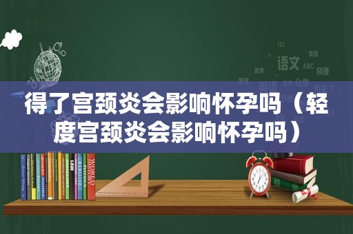 得了宫颈炎会影响怀孕吗（轻度宫颈炎会影响怀孕吗）