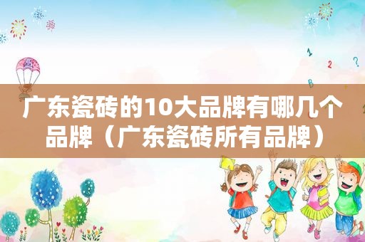 广东瓷砖的10大品牌有哪几个品牌（广东瓷砖所有品牌）