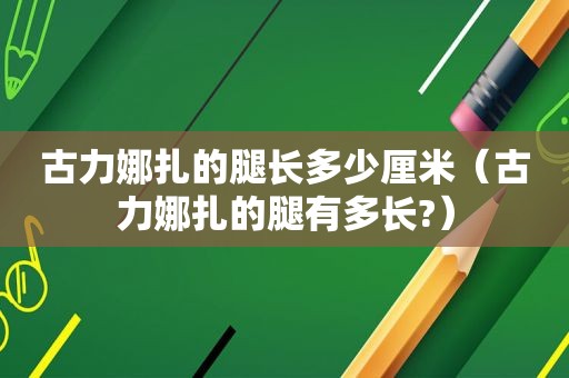 古力娜扎的腿长多少厘米（古力娜扎的腿有多长?）