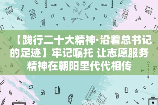 【践行二十大精神·沿着总书记的足迹】牢记嘱托 让志愿服务精神在朝阳里代代相传