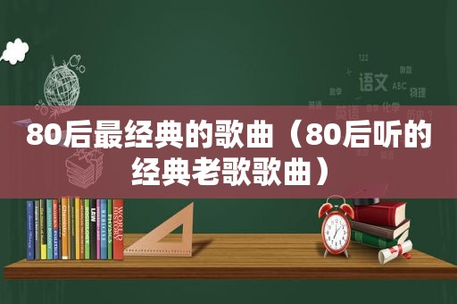 80后最经典的歌曲（80后听的经典老歌歌曲）