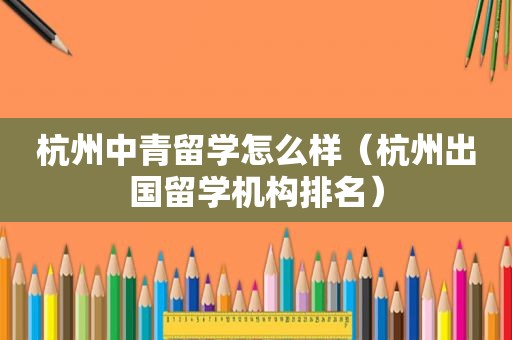 杭州中青留学怎么样（杭州出国留学机构排名）