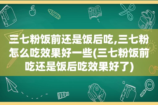 三七粉饭前还是饭后吃,三七粉怎么吃效果好一些(三七粉饭前吃还是饭后吃效果好了)