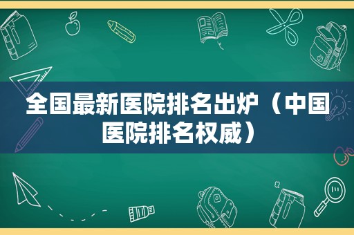 全国最新医院排名出炉（中国医院排名权威）