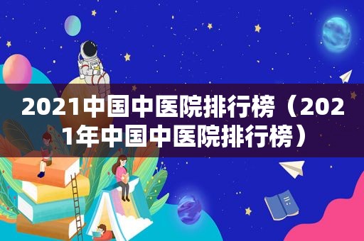 2021中国中医院排行榜（2021年中国中医院排行榜）