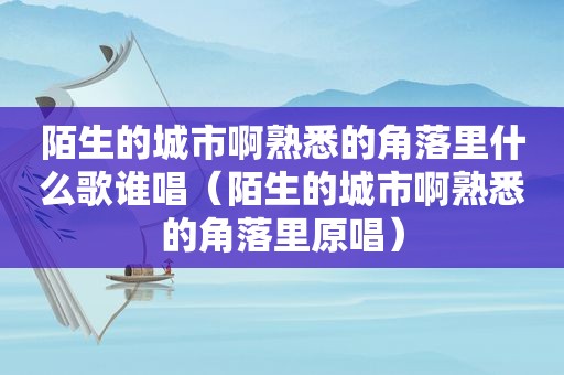 陌生的城市啊熟悉的角落里什么歌谁唱（陌生的城市啊熟悉的角落里原唱）