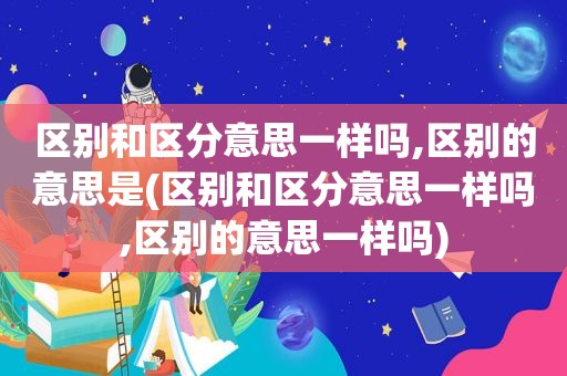 区别和区分意思一样吗,区别的意思是(区别和区分意思一样吗,区别的意思一样吗)