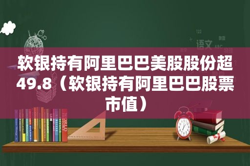 软银持有阿里巴巴美股股份超49.8（软银持有阿里巴巴股票市值）