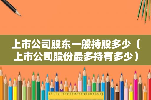 上市公司股东一般持股多少（上市公司股份最多持有多少）