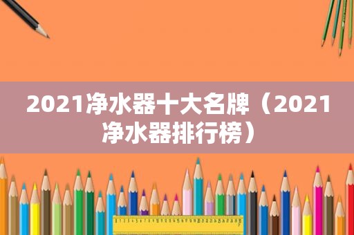 2021净水器十大名牌（2021净水器排行榜）